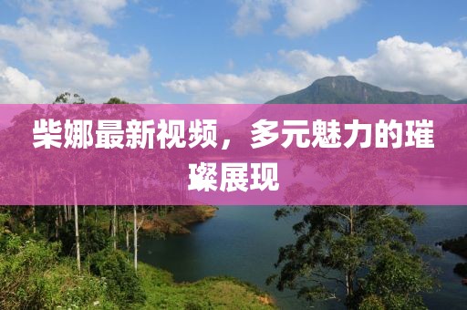 柴娜最新視頻，多元魅力的璀璨展現(xiàn)