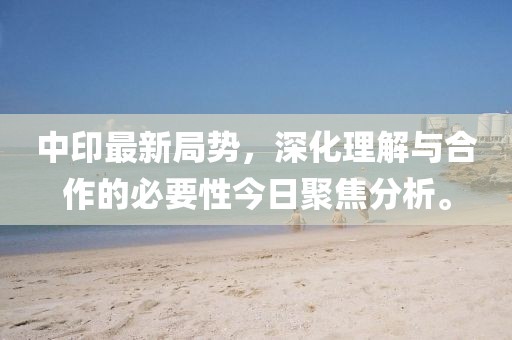 中印最新局勢，深化理解與合作的必要性今日聚焦分析。