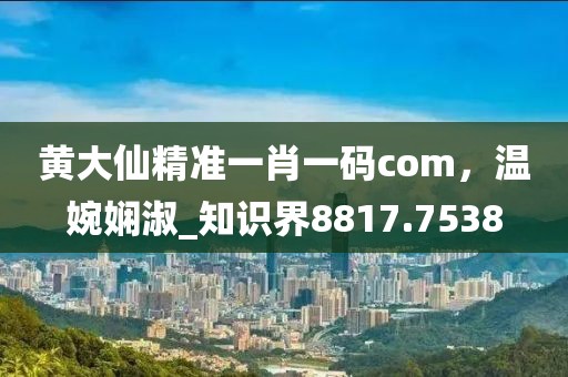 黃大仙精準一肖一碼com，溫婉嫻淑_知識界8817.7538