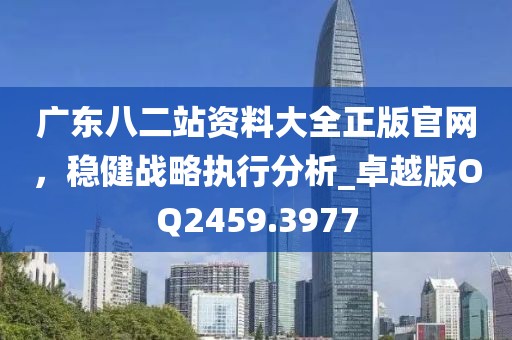 廣東八二站資料大全正版官網(wǎng),穩(wěn)健戰(zhàn)略執(zhí)行分析_卓越版OQ2459.3977
