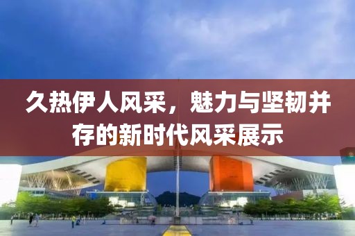 久熱伊人風采，魅力與堅韌并存的新時代風采展示