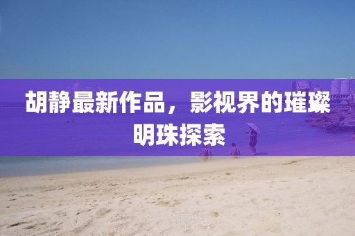 胡靜最新作品，影視界的璀璨明珠探索