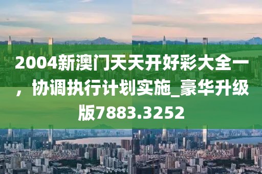 2004新澳門天天開好彩大全一，協調執行計劃實施_豪華升級版7883.3252