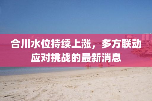 合川水位持續上漲,多方聯動應對挑戰的最新消息