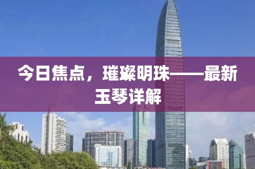 今日焦點，璀璨明珠——最新玉琴詳解