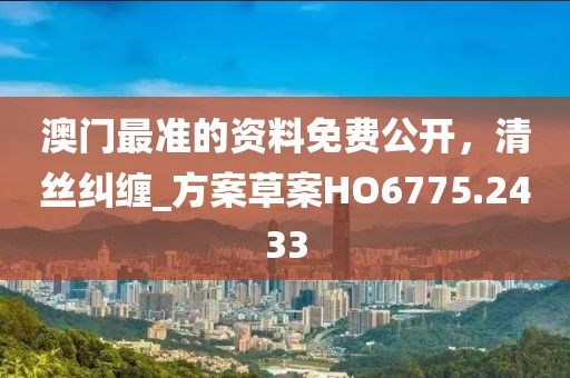 澳門最準(zhǔn)的資料免費(fèi)公開，清絲糾纏_方案草案HO6775.2433