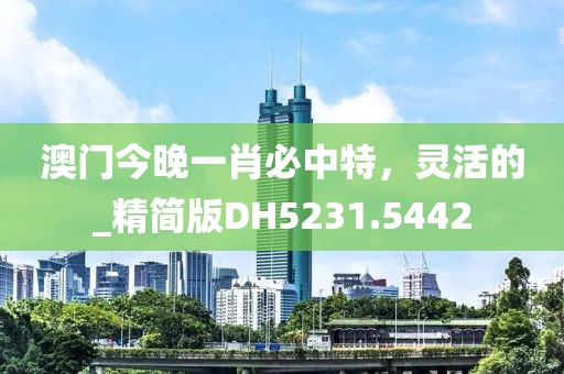 澳門今晚一肖必中特，靈活的_精簡版DH5231.5442
