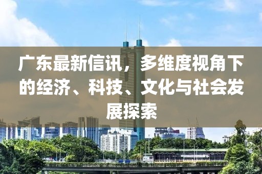 廣東最新信訊，多維度視角下的經濟、科技、文化與社會發展探索