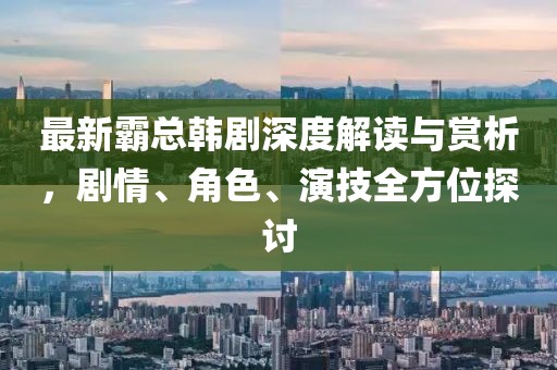 最新霸總韓劇深度解讀與賞析，劇情、角色、演技全方位探討