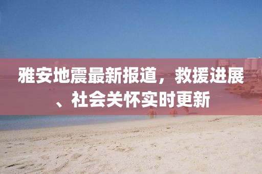 雅安地震最新報道，救援進展、社會關懷實時更新