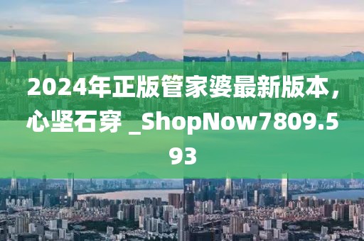 2024年正版管家婆最新版本，心堅石穿 _ShopNow7809.593