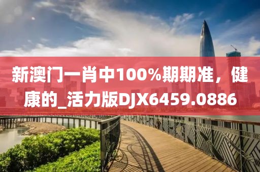 新澳門一肖中100%期期準,健康的_活力版DJX6459.0886