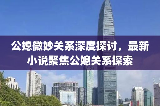 公媳微妙關(guān)系深度探討，最新小說聚焦公媳關(guān)系探索