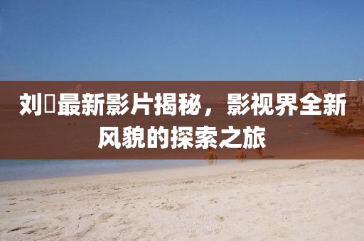 劉玥最新影片揭秘，影視界全新風貌的探索之旅