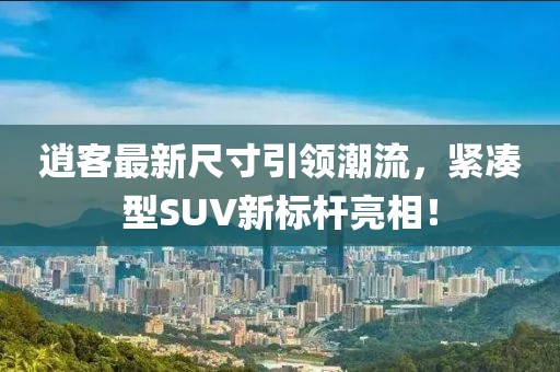 逍客最新尺寸引領潮流,緊湊型SUV新標桿亮相!