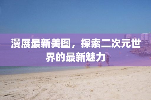 漫展最新美圖,探索二次元世界的最新魅力