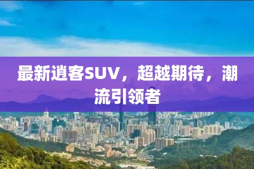 最新逍客SUV，超越期待，潮流引領者