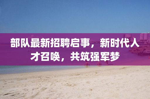 部隊最新招聘啟事，新時代人才召喚，共筑強軍夢