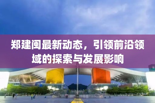 鄭建閩最新動態，引領前沿領域的探索與發展影響