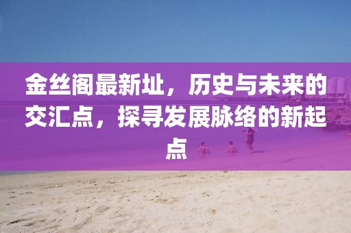 金絲閣最新址，歷史與未來的交匯點，探尋發展脈絡的新起點