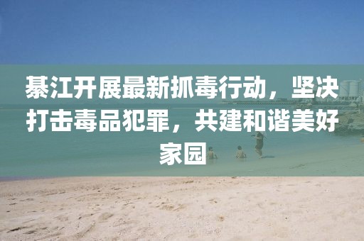 綦江開展最新抓毒行動,堅決打擊毒品犯罪,共建和諧美好家園