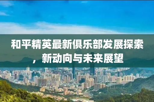 和平精英最新俱樂部發展探索，新動向與未來展望