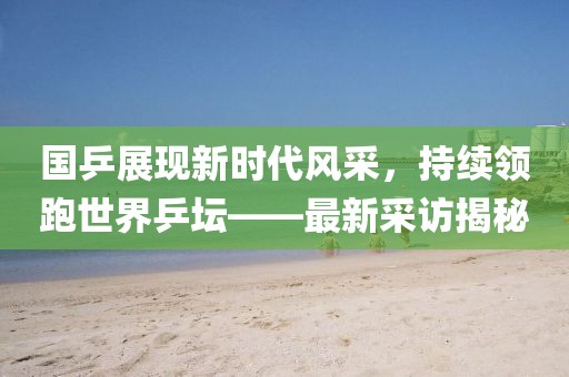 國乒展現新時代風采，持續領跑世界乒壇——最新采訪揭秘