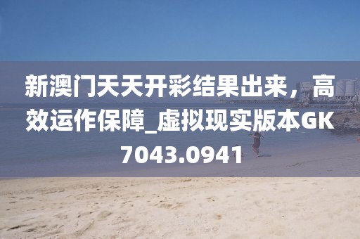 新澳門天天開(kāi)彩結(jié)果出來(lái)，高效運(yùn)作保障_虛擬現(xiàn)實(shí)版本GK7043.0941