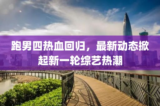 跑男四熱血回歸，最新動(dòng)態(tài)掀起新一輪綜藝熱潮