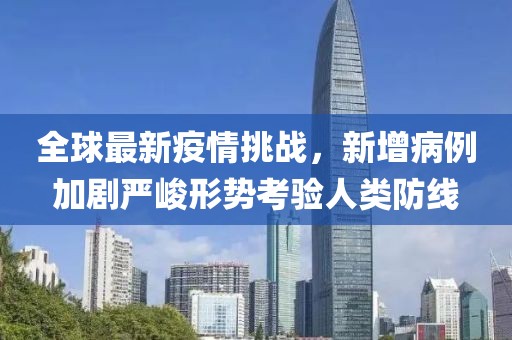全球最新疫情挑戰,新增病例加劇嚴峻形勢考驗人類防線