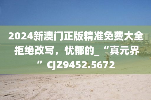 2024新澳門(mén)正版精準(zhǔn)免費(fèi)大全 拒絕改寫(xiě)，憂郁的_“真元界”CJZ9452.5672