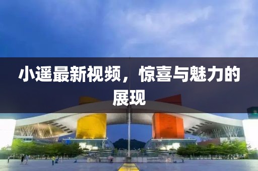 小遙最新視頻，驚喜與魅力的展現
