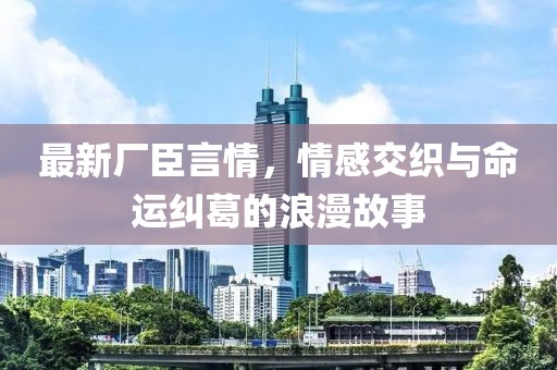 最新廠臣言情，情感交織與命運糾葛的浪漫故事