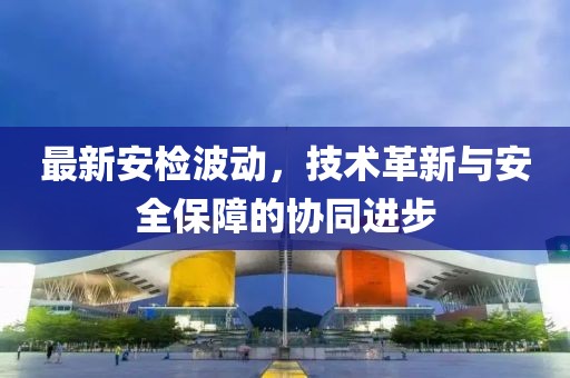 最新安檢波動，技術革新與安全保障的協同進步