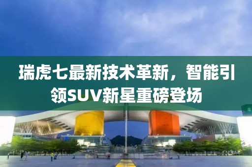 瑞虎七最新技術(shù)革新,智能引領(lǐng)SUV新星重磅登場