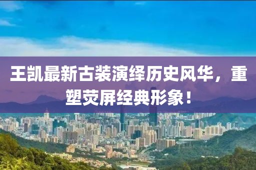 王凱最新古裝演繹歷史風華,重塑熒屏經(jīng)典形象!