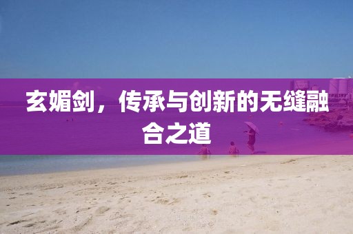 玄媚劍，傳承與創新的無縫融合之道