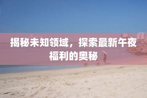 揭秘未知領(lǐng)域，探索最新午夜福利的奧秘