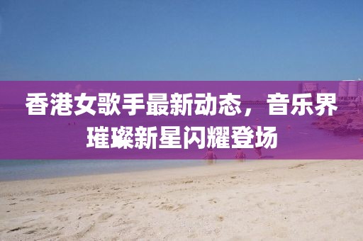 香港女歌手最新動(dòng)態(tài)，音樂(lè)界璀璨新星閃耀登場(chǎng)