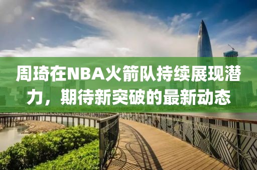 周琦在NBA火箭隊持續展現潛力,期待新突破的最新動態