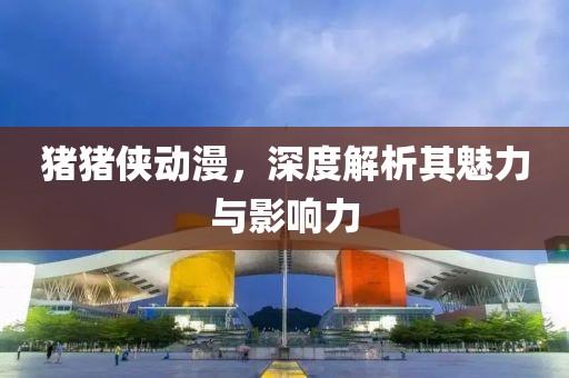 豬豬俠動漫，深度解析其魅力與影響力