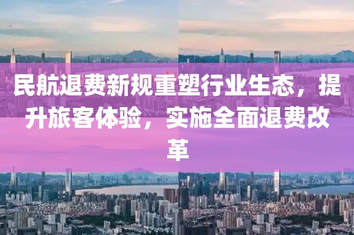 民航退費新規(guī)重塑行業(yè)生態(tài)，提升旅客體驗，實施全面退費改革