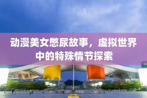 動(dòng)漫美女憋尿故事，虛擬世界中的特殊情節(jié)探索