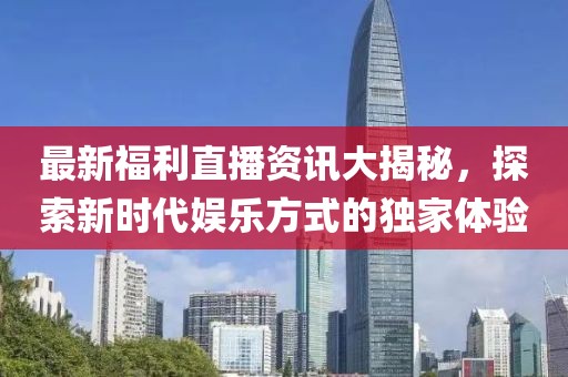 最新福利直播資訊大揭秘，探索新時代娛樂方式的獨家體驗