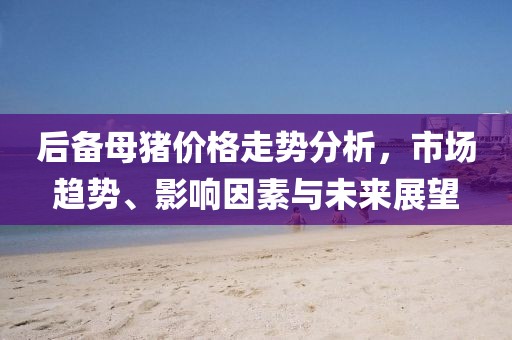 后備母豬價格走勢分析,市場趨勢、影響因素與未來展望