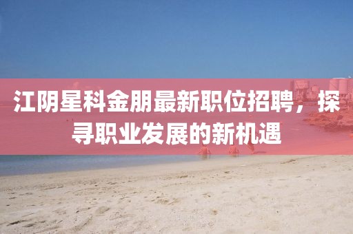 江陰星科金朋最新職位招聘,探尋職業發展的新機遇