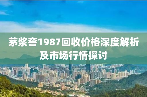茅漿窖1987回收價格深度解析及市場行情探討