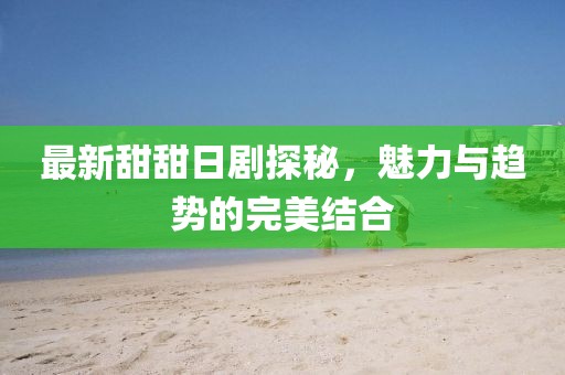最新甜甜日劇探秘,魅力與趨勢的完美結(jié)合