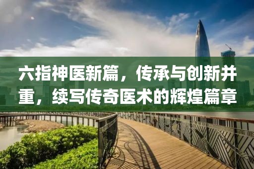 六指神醫新篇，傳承與創新并重，續寫傳奇醫術的輝煌篇章