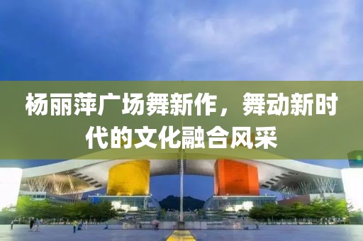 楊麗萍廣場舞新作，舞動新時代的文化融合風采